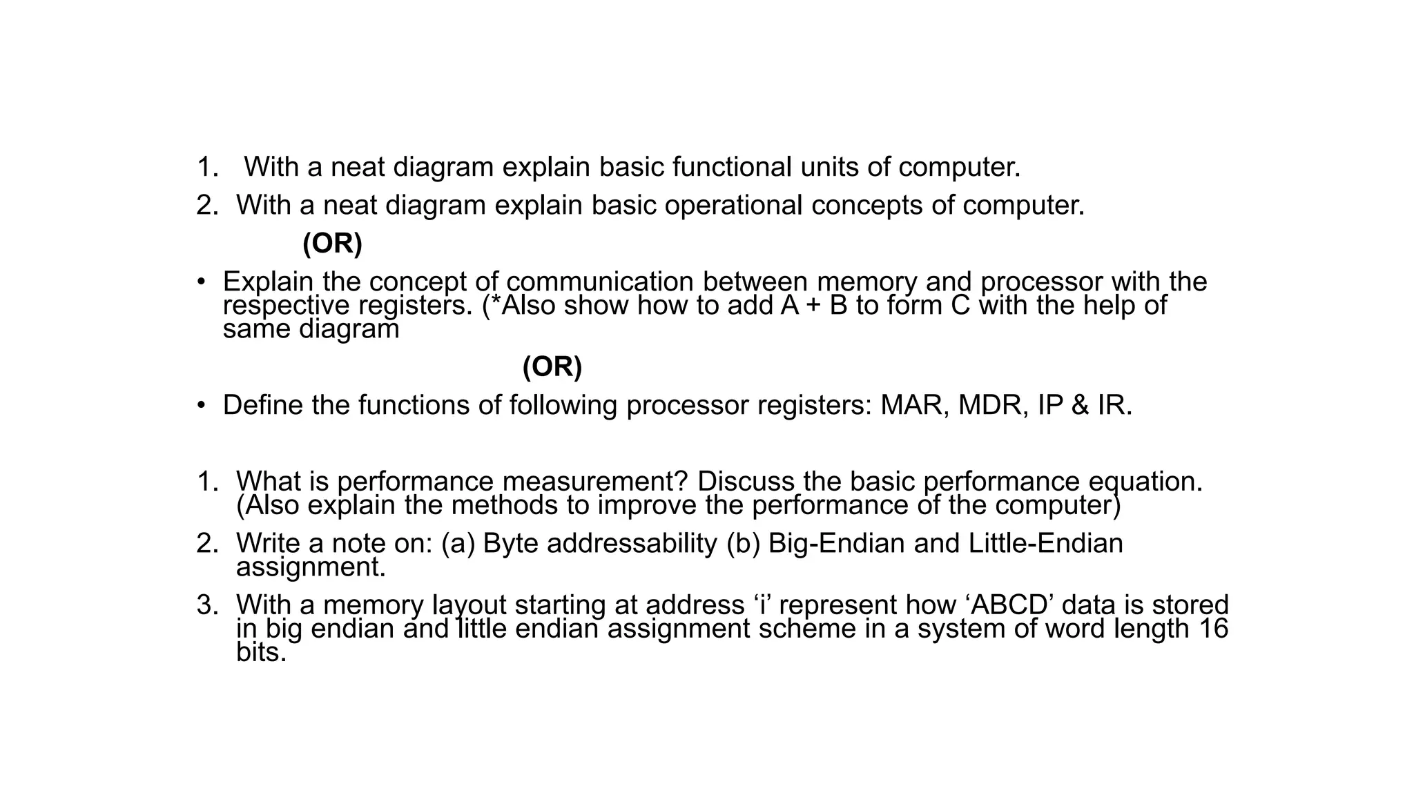 1. With a neat diagram explain basic functional units of computer.
2. With a neat diagram explain basic operational concepts of computer.
(OR)
• Explain the concept of communication between memory and processor with the
respective registers. (*Also show how to add A + B to form C with the help of
same diagram
(OR)
• Define the functions of following processor registers: MAR, MDR, IP & IR.
1. What is performance measurement? Discuss the basic performance equation.
(Also explain the methods to improve the performance of the computer)
2. Write a note on: (a) Byte addressability (b) Big-Endian and Little-Endian
assignment.
3. With a memory layout starting at address ‘i’ represent how ‘ABCD’ data is stored
in big endian and little endian assignment scheme in a system of word length 16
bits.
 