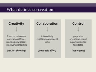 What defines co-creation:


  Creativity            Collaboration            Control


  focus on outcomes          interactivity         purposive;
  non-rational focus    real-time component    often time-bound
 reaching new places            social         organisation-led
‘creative’ approaches                              facilitated

 [not just choosing]     [not a solo effort]     [not organic]
 
