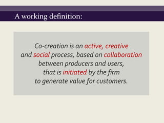 A working definition:



     Co-creation is an active, creative
 and social process, based on collaboration
       between producers and users,
        that is initiated by the firm
     to generate value for customers.
 