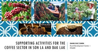SUPPORTING ACTIVITIES FOR THE
COFFEE SECTOR IN SON LA AND DAK LAK
DANG DUC CHIEN
Rural Development Center –
IPSARD
 