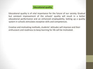 Educational quality is of vital importance for the future of our society. Gradual
but constant improvement of the schools’ quality will result in a better
educational performance and an enhanced employability. Setting up a quality
system in schools stimulates receptive skills and competences.
Creative and motivating methods, students’ attitudes will improve and their
enthusiasm and readiness to keep learning for life will be motivated.
Educational quality
 