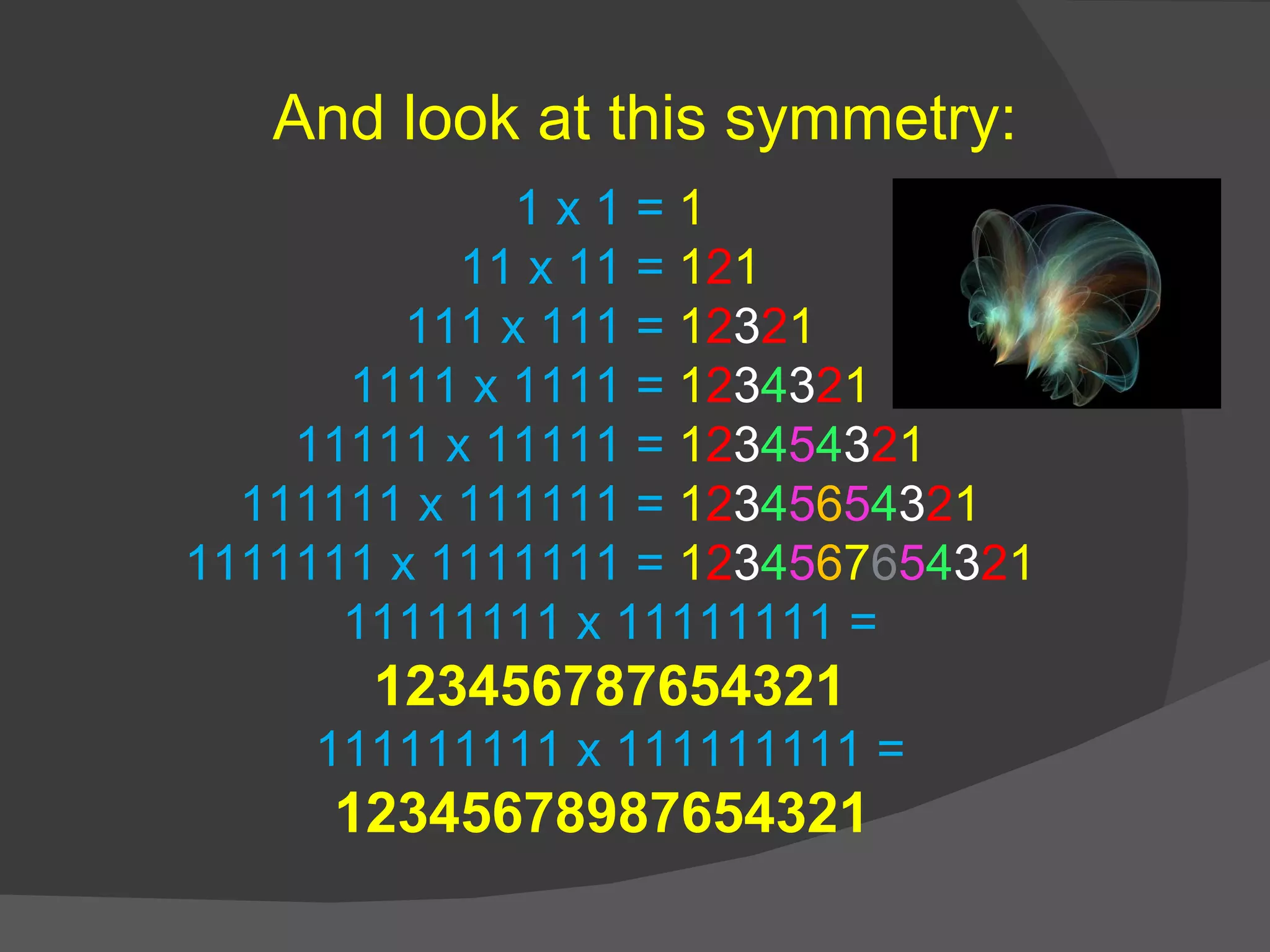1 x 1 =  1 11 x 11 =  1 2 1 111 x 111 =  1 2 3 2 1 1111 x 1111 =  1 2 3 4 3 2 1 11111 x 11111 =  1 2 3 4 5 4 3 2 1 111111 x 111111 =  1 2 3 4 5 6 5 4 3 2 1 1111111 x 1111111 =  1 2 3 4 5 6 7 6 5 4 3 2 1 11111111 x 11111111 =  123456787654321 111111111 x 111111111 =  12345678987654321  And look at this symmetry: 