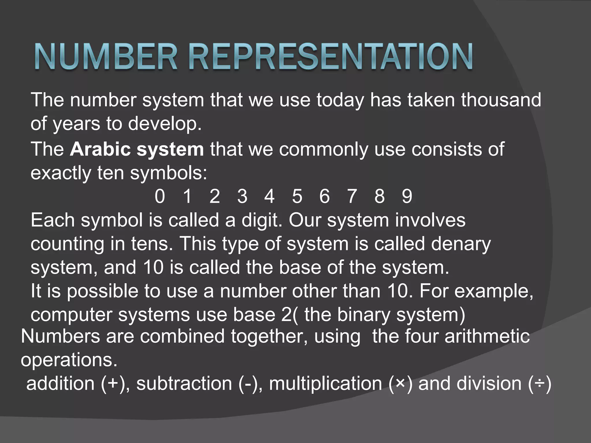 The number system that we use today has taken thousand of years to develop.  The  Arabic system  that we commonly use consists of exactly ten symbols: 0  1  2  3  4  5  6  7  8  9 Each symbol is called a digit. Our system involves counting in tens. This type of system is called denary system, and 10 is called the base of the system. It is possible to use a number other than 10. For example, computer systems use base 2( the binary system) Numbers are combined together, using  the four arithmetic operations. addition (+), subtraction (-), multiplication (×) and division (÷) 