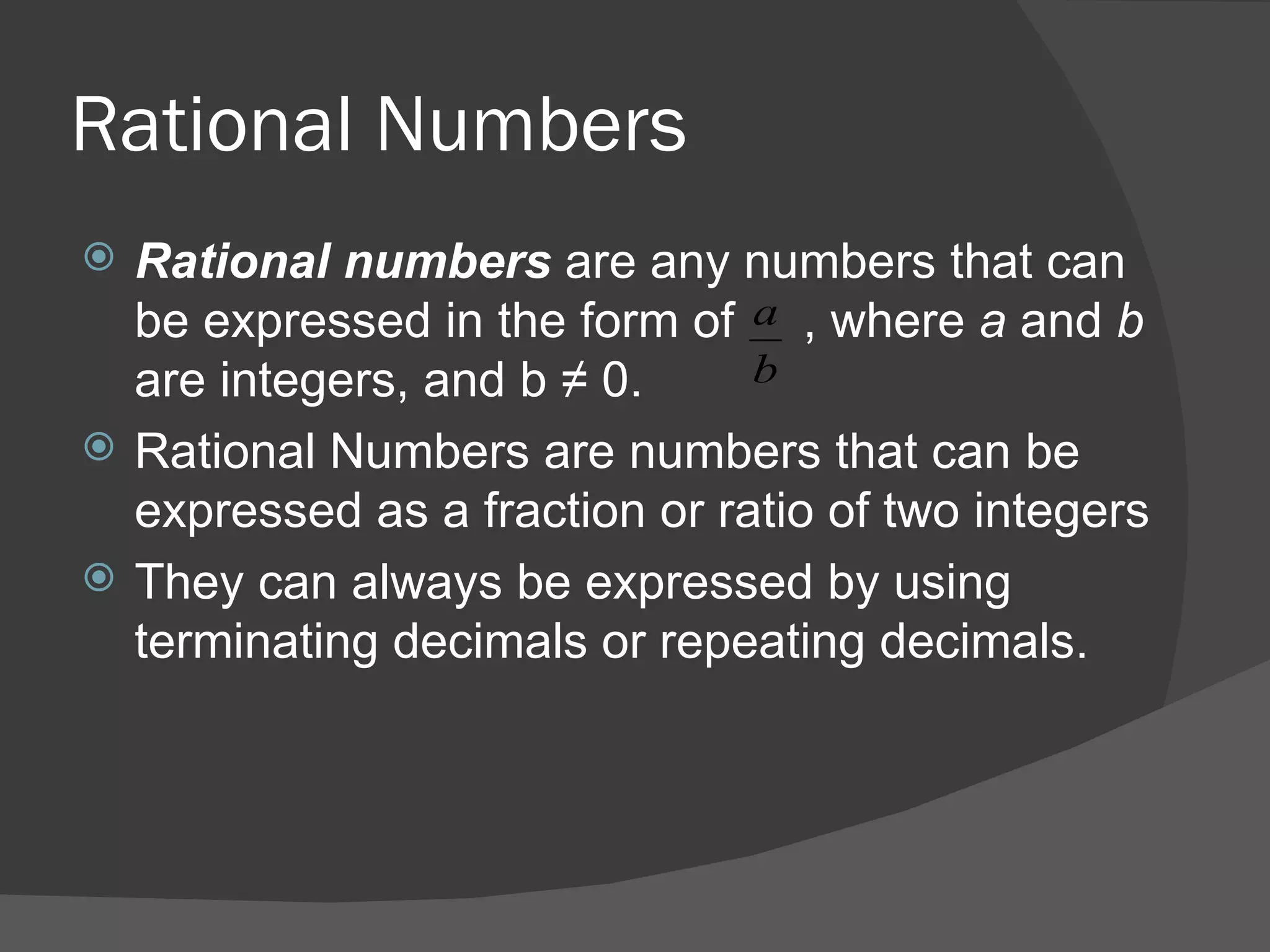 Rational Numbers Rational numbers  are any numbers that can be expressed in the form of  , where  a  and  b  are integers, and b  ≠ 0 .  Rational Numbers are numbers that can be expressed as a fraction or ratio of two integers  They can always be expressed by using terminating decimals or repeating decimals.  