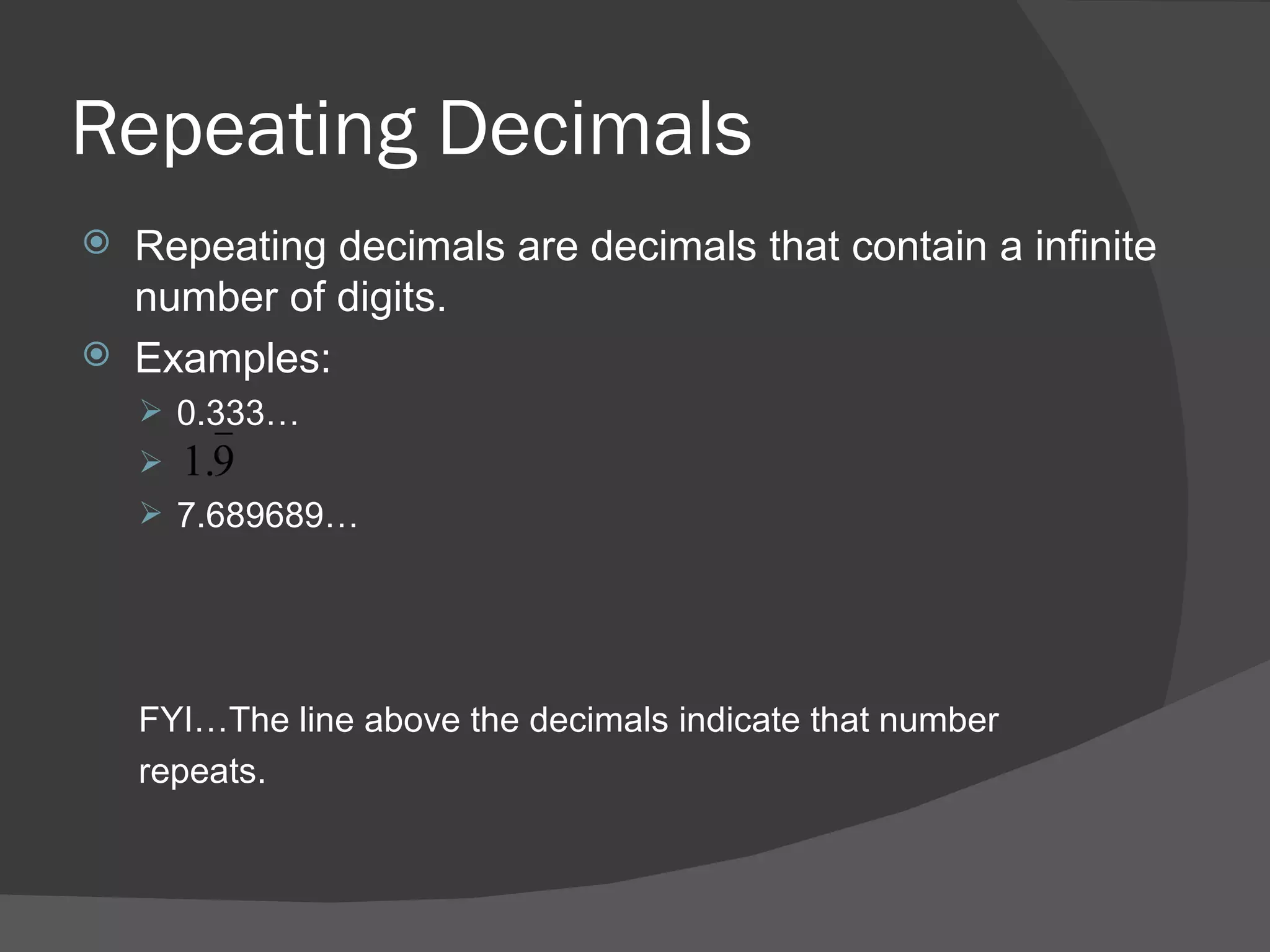 Repeating Decimals Repeating decimals are decimals that contain a infinite number of digits. Examples: 0.333… 7.689689… FYI…The line above the decimals indicate that number repeats. 