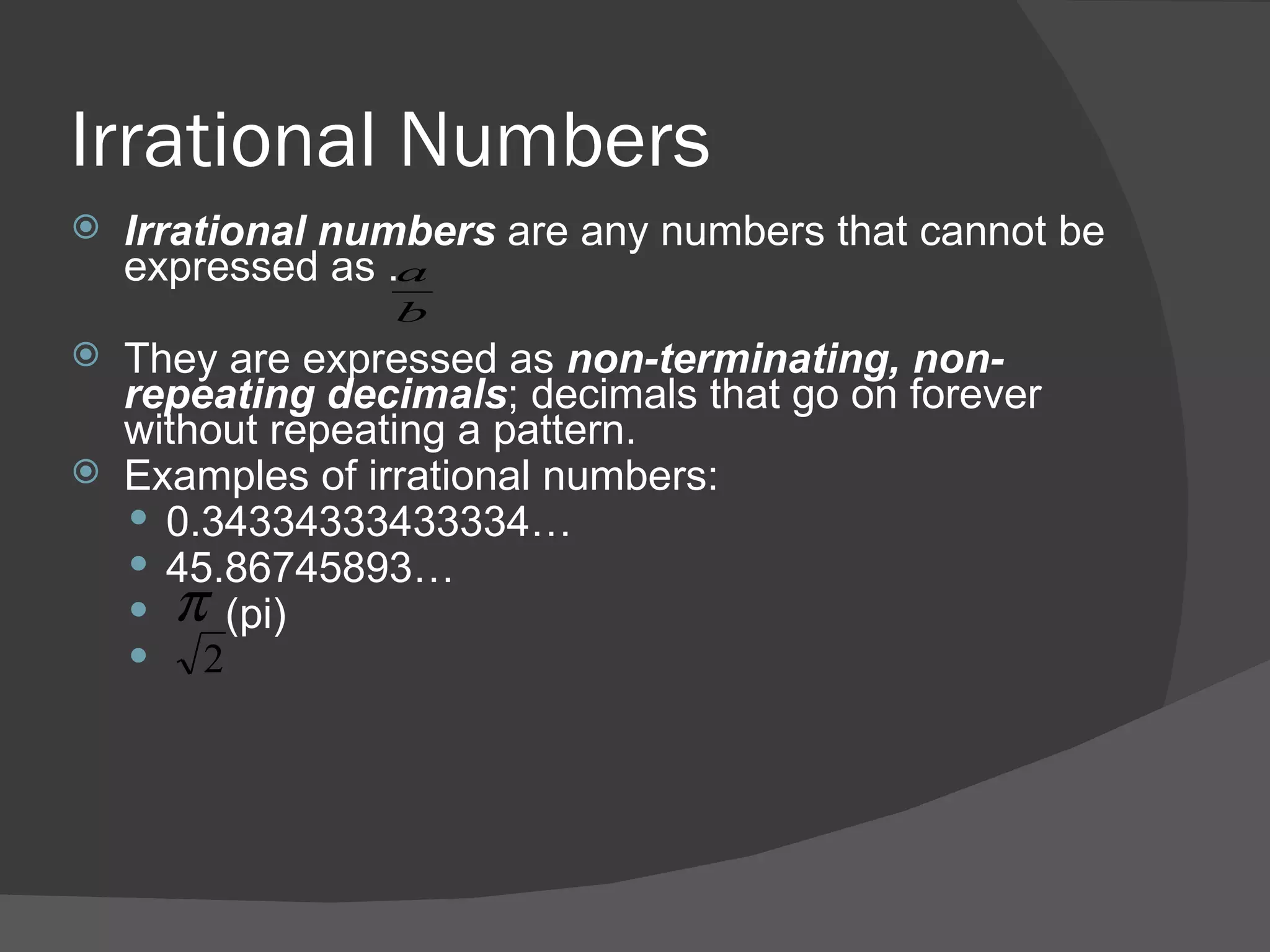 Irrational Numbers Irrational numbers  are any numbers that cannot be expressed as .  They are expressed as  non-terminating, non-repeating decimals ; decimals that go on forever without repeating a pattern. Examples of irrational numbers: 0.34334333433334… 45.86745893… (pi) 