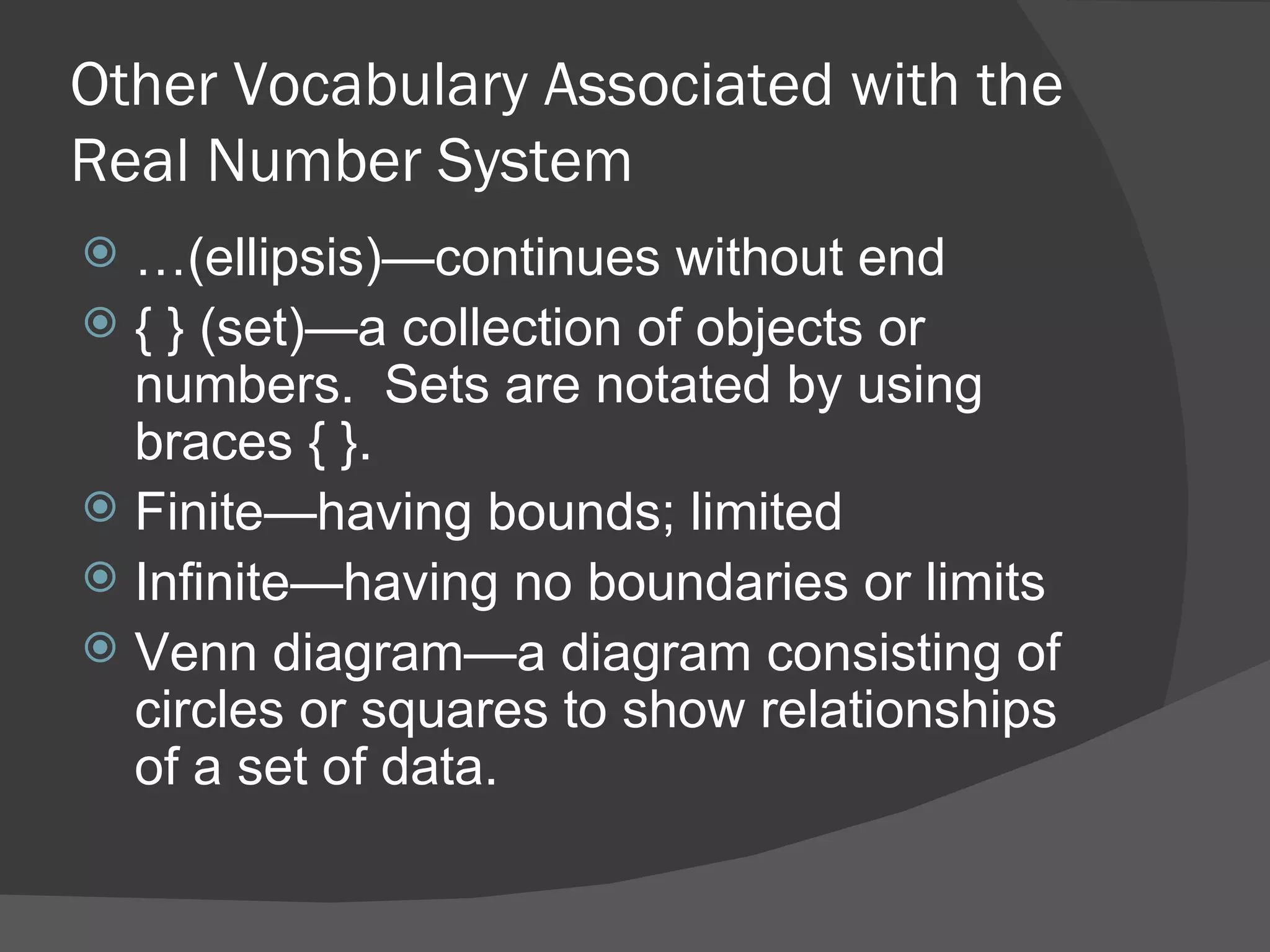 Other Vocabulary Associated with the Real Number System … (ellipsis)—continues without end { } (set)—a collection of objects or numbers.  Sets are notated by using braces { }. Finite—having bounds; limited Infinite—having no boundaries or limits Venn diagram—a diagram consisting of circles or squares to show relationships of a set of data. 