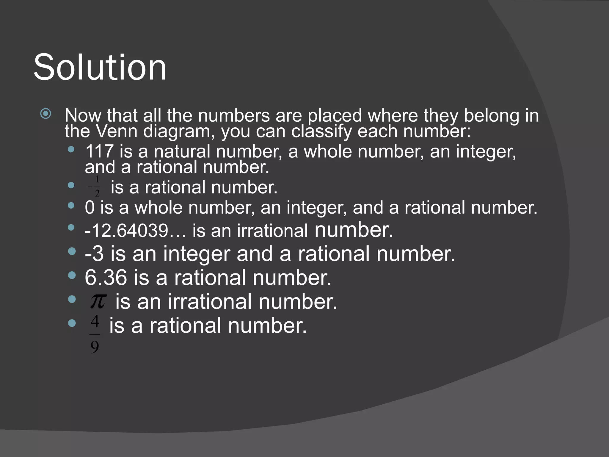 Solution Now that all the numbers are placed where they belong in the Venn diagram, you can classify each number: 117 is a natural number, a whole number, an integer, and a rational number. is a rational number. 0 is a whole number, an integer, and a rational number. -12.64039… is an irrational  number. -3 is an integer and a rational number. 6.36 is a rational number. is an irrational number. is a rational number. 