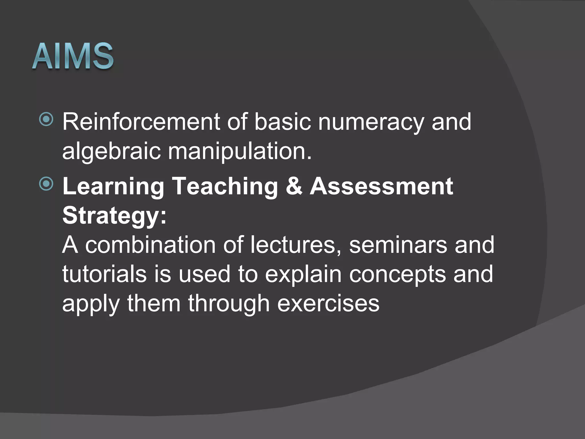 Reinforcement of basic numeracy and algebraic manipulation. Learning Teaching & Assessment Strategy:   A combination of lectures, seminars and tutorials is used to explain concepts and apply them through exercises 