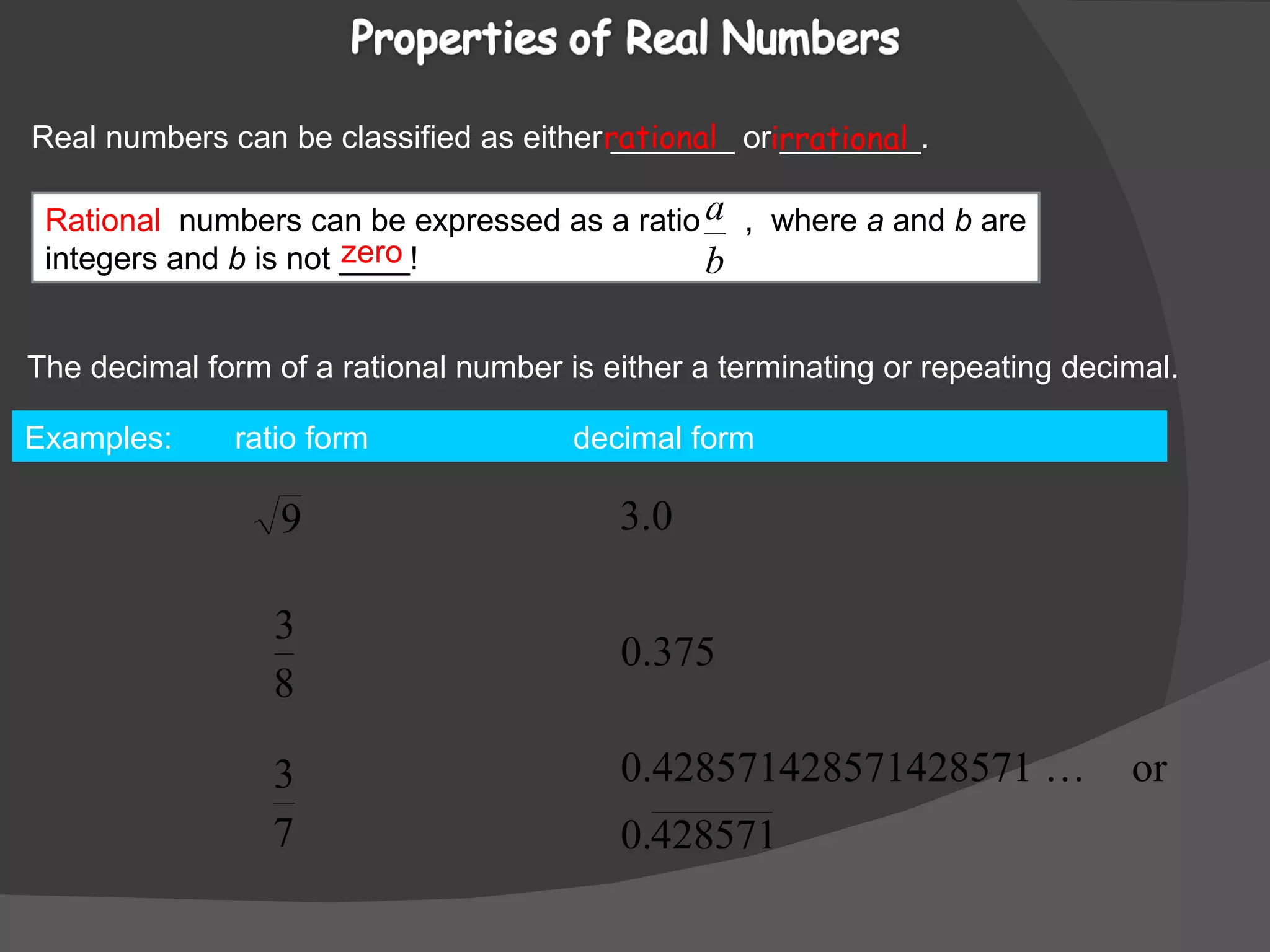 Real numbers can be classified as either _______ or ________. rational irrational The decimal form of a rational number is either a terminating or repeating decimal. Examples:  ratio form  decimal form  zero Rational   numbers can be expressed as a ratio  ,  where  a  and  b  are integers and  b  is not ____!  