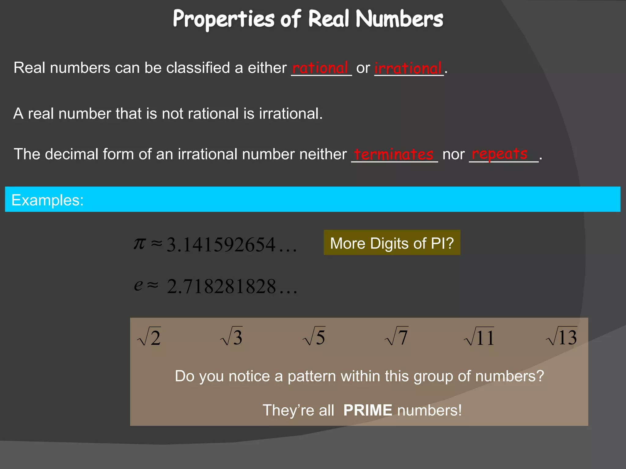 Real numbers can be classified a either _______ or ________. rational irrational A real number that is not rational is irrational. The decimal form of an irrational number neither __________ nor ________. terminates repeats Examples:  More Digits of PI? Do you notice a pattern within this group of numbers? They’re all  PRIME  numbers! 