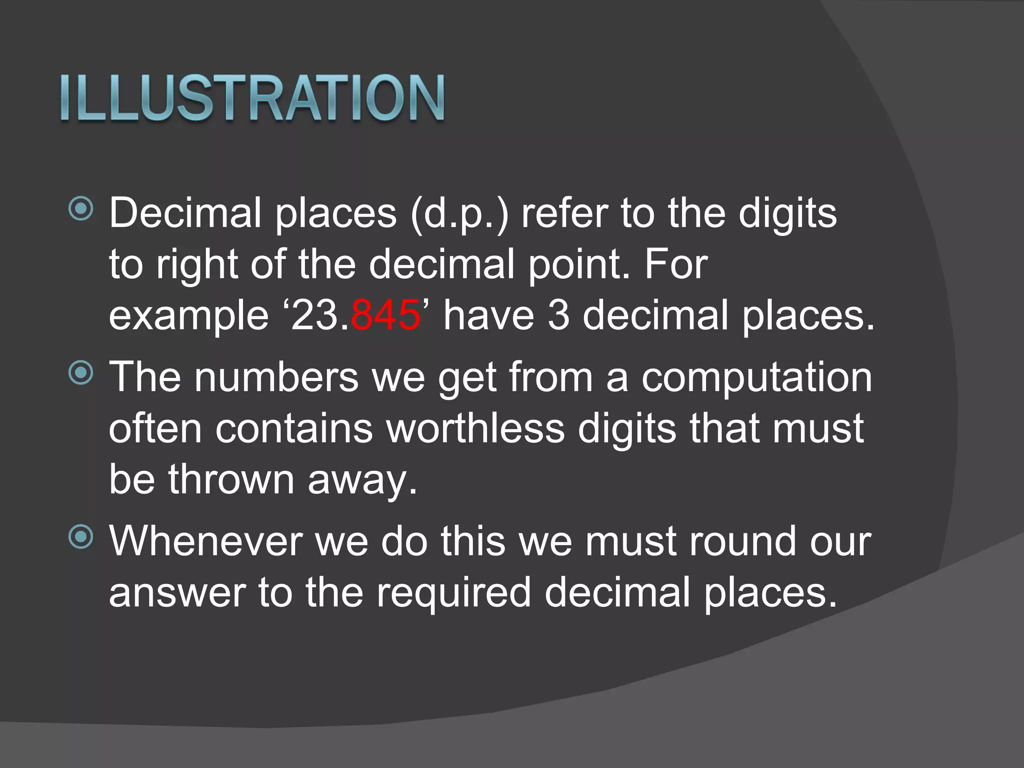 Decimal places (d.p.) refer to the digits to right of the decimal point. For example ‘23. 845 ’ have 3 decimal places. The numbers we get from a computation often contains worthless digits that must be thrown away. Whenever we do this we must round our answer to the required decimal places. 