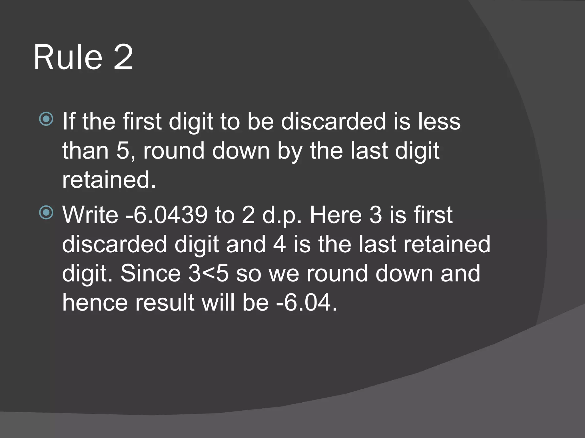 Rule 2 If the first digit to be discarded is less than 5, round down by the last digit retained. Write -6.0439 to 2 d.p. Here 3 is first discarded digit and 4 is the last retained digit. Since 3<5 so we round down and hence result will be -6.04. 