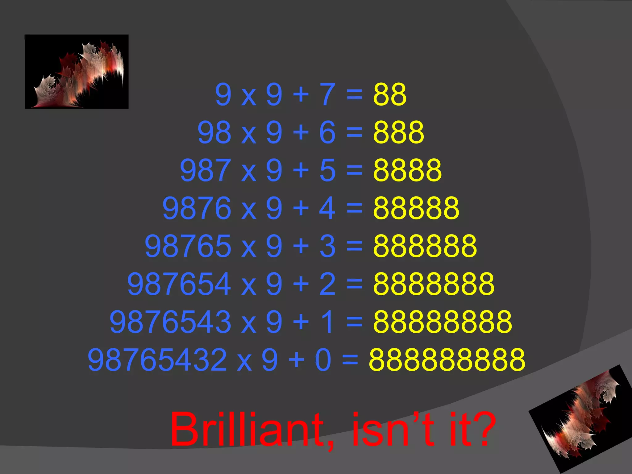 9 x 9 + 7 =  88 98 x 9 + 6 =  888 987 x 9 + 5 =  8888 9876 x 9 + 4 =  88888 98765 x 9 + 3 =  888888 987654 x 9 + 2 =  8888888 9876543 x 9 + 1 =  88888888 98765432 x 9 + 0 =  888888888  Brilliant, isn’t it? 