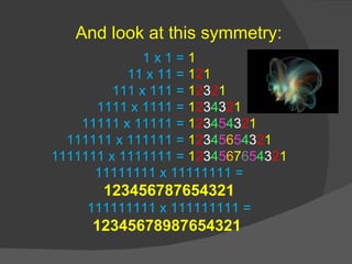 1 x 1 =  1 11 x 11 =  1 2 1 111 x 111 =  1 2 3 2 1 1111 x 1111 =  1 2 3 4 3 2 1 11111 x 11111 =  1 2 3 4 5 4 3 2 1 111111 x 111111 =  1 2 3 4 5 6 5 4 3 2 1 1111111 x 1111111 =  1 2 3 4 5 6 7 6 5 4 3 2 1 11111111 x 11111111 =  123456787654321 111111111 x 111111111 =  12345678987654321  And look at this symmetry: 