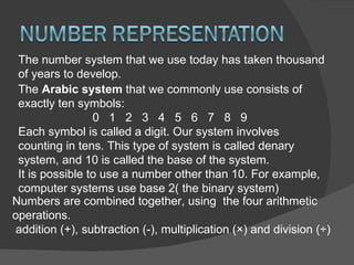 The number system that we use today has taken thousand of years to develop.  The  Arabic system  that we commonly use consists of exactly ten symbols: 0  1  2  3  4  5  6  7  8  9 Each symbol is called a digit. Our system involves counting in tens. This type of system is called denary system, and 10 is called the base of the system. It is possible to use a number other than 10. For example, computer systems use base 2( the binary system) Numbers are combined together, using  the four arithmetic operations. addition (+), subtraction (-), multiplication (×) and division (÷) 