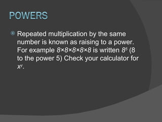 Repeated multiplication by the same number is known as raising to a power. For example  8×8×8×8×8  is written  8 5  (8 to the power 5) Check your calculator for  x y . 