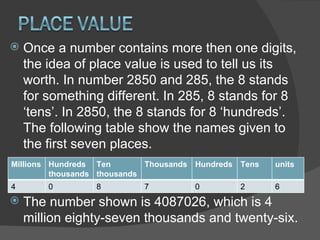Once a number contains more then one digits, the idea of place value is used to tell us its worth. In number 2850 and 285, the 8 stands for something different. In 285, 8 stands for 8 ‘tens’. In 2850, the 8 stands for 8 ‘hundreds’. The following table show the names given to the first seven places. The number shown is 4087026, which is 4 million eighty-seven thousands and twenty-six. Millions Hundreds thousands Ten thousands Thousands Hundreds Tens units 4 0 8 7 0 2 6 