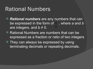 Rational Numbers Rational numbers  are any numbers that can be expressed in the form of  , where  a  and  b  are integers, and b  ≠ 0 .  Rational Numbers are numbers that can be expressed as a fraction or ratio of two integers  They can always be expressed by using terminating decimals or repeating decimals.  