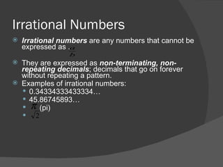 Irrational Numbers Irrational numbers  are any numbers that cannot be expressed as .  They are expressed as  non-terminating, non-repeating decimals ; decimals that go on forever without repeating a pattern. Examples of irrational numbers: 0.34334333433334… 45.86745893… (pi) 