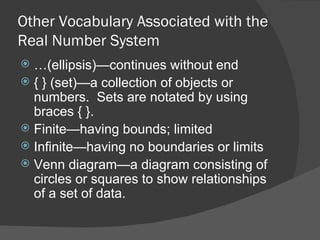 Other Vocabulary Associated with the Real Number System … (ellipsis)—continues without end { } (set)—a collection of objects or numbers.  Sets are notated by using braces { }. Finite—having bounds; limited Infinite—having no boundaries or limits Venn diagram—a diagram consisting of circles or squares to show relationships of a set of data. 
