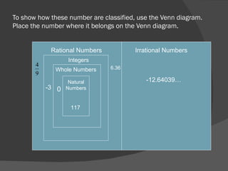 To show how these number are classified, use the Venn diagram.  Place the number where it belongs on the Venn diagram. Rational Numbers Integers Whole Numbers Natural Numbers Irrational Numbers -12.64039… 117 0 6.36 -3 