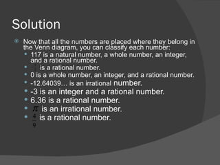 Solution Now that all the numbers are placed where they belong in the Venn diagram, you can classify each number: 117 is a natural number, a whole number, an integer, and a rational number. is a rational number. 0 is a whole number, an integer, and a rational number. -12.64039… is an irrational  number. -3 is an integer and a rational number. 6.36 is a rational number. is an irrational number. is a rational number. 