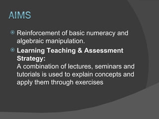 Reinforcement of basic numeracy and algebraic manipulation. Learning Teaching & Assessment Strategy:   A combination of lectures, seminars and tutorials is used to explain concepts and apply them through exercises 