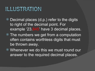 Decimal places (d.p.) refer to the digits to right of the decimal point. For example ‘23. 845 ’ have 3 decimal places. The numbers we get from a computation often contains worthless digits that must be thrown away. Whenever we do this we must round our answer to the required decimal places. 