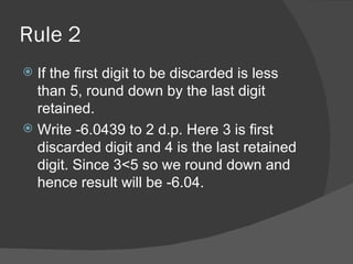 Rule 2 If the first digit to be discarded is less than 5, round down by the last digit retained. Write -6.0439 to 2 d.p. Here 3 is first discarded digit and 4 is the last retained digit. Since 3<5 so we round down and hence result will be -6.04. 