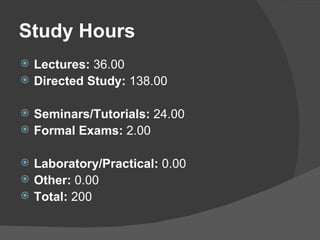 Study Hours Lectures:  36.00 Directed Study:  138.00   Seminars/Tutorials:  24.00 Formal Exams:  2.00   Laboratory/Practical:  0.00 Other:  0.00 Total:  200  