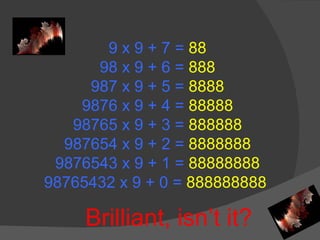 9 x 9 + 7 =  88 98 x 9 + 6 =  888 987 x 9 + 5 =  8888 9876 x 9 + 4 =  88888 98765 x 9 + 3 =  888888 987654 x 9 + 2 =  8888888 9876543 x 9 + 1 =  88888888 98765432 x 9 + 0 =  888888888  Brilliant, isn’t it? 