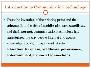  From the invention of the printing press and the
telegraph to the rise of mobile phones, satellites,
and the internet, communication technology has
transformed the way people interact and access
knowledge. Today, it plays a central role in
education, business, healthcare, governance,
entertainment, and social connections.
Introduction to Communication Technology
 