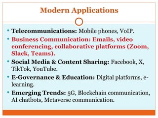 Modern Applications
 Telecommunications: Mobile phones, VoIP.
 Business Communication: Emails, video
conferencing, collaborative platforms (Zoom,
Slack, Teams).
 Social Media & Content Sharing: Facebook, X,
TikTok, YouTube.
 E-Governance & Education: Digital platforms, e-
learning.
 Emerging Trends: 5G, Blockchain communication,
AI chatbots, Metaverse communication.
 