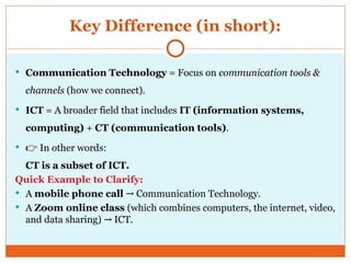 Key Difference (in short):
 Communication Technology = Focus on communication tools &
channels (how we connect).
 ICT = A broader field that includes IT (information systems,
computing) + CT (communication tools).
 👉 In other words:
CT is a subset of ICT.
Quick Example to Clarify:
 A mobile phone call Communication Technology.
→
 A Zoom online class (which combines computers, the internet, video,
and data sharing) ICT.
→
 