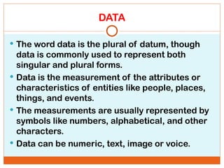 DATA
 The word data is the plural of datum, though
data is commonly used to represent both
singular and plural forms.
 Data is the measurement of the attributes or
characteristics of entities like people, places,
things, and events.
 The measurements are usually represented by
symbols like numbers, alphabetical, and other
characters.
 Data can be numeric, text, image or voice.
 