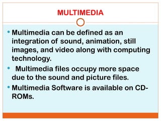 MULTIMEDIA
 Multimedia can be defined as an
integration of sound, animation, still
images, and video along with computing
technology.
 Multimedia files occupy more space
due to the sound and picture files.
 Multimedia Software is available on CD-
ROMs.
 