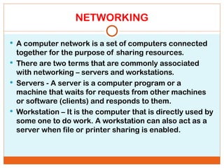NETWORKING
 A computer network is a set of computers connected
together for the purpose of sharing resources.
 There are two terms that are commonly associated
with networking – servers and workstations.
 Servers - A server is a computer program or a
machine that waits for requests from other machines
or software (clients) and responds to them.
 Workstation – It is the computer that is directly used by
some one to do work. A workstation can also act as a
server when file or printer sharing is enabled.
 