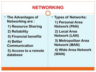 NETWORKING
 The Advantages of
Networking are :
1) Resource Sharing
2) Reliability
3) Financial benefits
4) Better
Communication
5) Access to a remote
database
 Types of Networks:
1) Personal Area
Network (PAN)
2) Local Area
Network (LAN)
3) Metropolitan Area
Network (MAN)
4) Wide Area Network
(WAN)
 