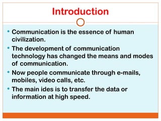 Introduction
 Communication is the essence of human
civilization.
 The development of communication
technology has changed the means and modes
of communication.
 Now people communicate through e-mails,
mobiles, video calls, etc.
 The main ides is to transfer the data or
information at high speed.
 