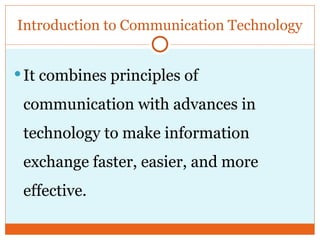 Introduction to Communication Technology
It combines principles of
communication with advances in
technology to make information
exchange faster, easier, and more
effective.
 