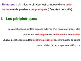 Remarque :  Un micro-ordinateur est composé d’une  unité centrale  et de plusieurs  périphériques  (d’entrée / de sortie).   Les périphériques Les périphériques sont les organes externes d’un micro-ordinateur, elles permettent le  dialogue   entre  l’utilisateur  et la  machine . Chaque périphérique peut faire  entrer  ou  recevoir  des informations sous une forme précise (texte, image, son, vidéo, …). 
