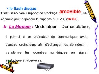 le flash disque:   C’est un nouveau support de stockage…………………., sa capacité peut dépasser la capacité du DVD, ( 16 Go ). amovible b-  Le Modem  :  Modulateur – Démodulateur,   Il permet à un ordinateur de communiquer avec d’autres ordinateurs afin d’échanger les données. Il transforme les données numériques en signal analogique et vice-versa.  