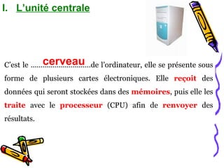 L’unité centrale C’est le …………………………de l’ordinateur, elle se présente sous forme de plusieurs cartes électroniques. Elle  reçoit  des données   qui seront stockées dans des  mémoires , puis elle les  traite  avec le  processeur  (CPU) afin de  renvoyer  des résultats. cerveau 