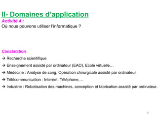 II- Domaines d’application Activité 4 : Où nous pouvons utiliser l’informatique ? Constatation     Recherche scientifique    Enseignement assisté par ordinateur (EAO), Ecole virtuelle…    Médecine : Analyse de sang, Opération chirurgicale assisté par ordinateur    Télécommunication : Internet, Téléphone,…    Industrie : Robotisation des machines, conception et fabrication assisté par ordinateur.  