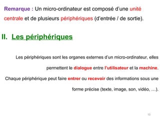 Remarque : Un micro-ordinateur est composé d’une unité
centrale et de plusieurs périphériques (d’entrée / de sortie).
II. Les périphériques
Les périphériques sont les organes externes d’un micro-ordinateur, elles
permettent le dialogue entre l’utilisateur et la machine.
Chaque périphérique peut faire entrer ou recevoir des informations sous une
forme précise (texte, image, son, vidéo, …).
10
 