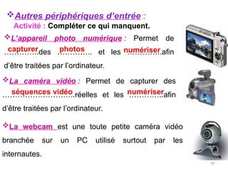 16
La caméra vidéo : Permet de capturer des
………………………..réelles et les …………..afin
d’être traitées par l’ordinateur.
La webcam est une toute petite caméra vidéo
branchée sur un PC utilisé surtout par les
internautes.
L’appareil photo numérique : Permet de
…………..des ………….. et les …………..afin
d’être traitées par l’ordinateur.
capturer photos numériser
Autres périphériques d’entrée :
séquences vidéo numériser
Activité : Compléter ce qui manquent.
 