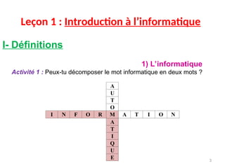 Leçon 1 : Introduction à l’informatique
I- Définitions
1) L’informatique
Activité 1 : Peux-tu décomposer le mot informatique en deux mots ?
A
U
T
O
I N F O R M A T I O N
A
T
I
Q
U
E 3
 