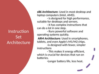 Instruction
Set
Architecture
x86 Architecture: Used in most desktop and
laptop computers (Intel, AMD).
- is designed for high performance,
suitable for desktops and servers.
- It has complex instructions that
can do a lot in one step.
- Runs powerful software and
operating systems quickly.
ARM Architecture: Used in smartphones,
tablets, and even Apple’s M1/M2 chips.
-is designed with fewer, simpler
instructions
- This makes it energy efficient,
which is crucial for devices that run on
batteries.
-Longer battery life, less heat.
 