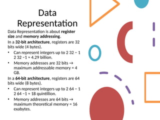 Data
Representation
Data Representation is about register
size and memory addressing.
In a 32-bit architecture, registers are 32
bits wide (4 bytes).
• Can represent integers up to 2 32 − 1
2 32 −1 ≈ 4.29 billion.
• Memory addresses are 32 bits →
maximum addressable memory = 4
GB.
In a 64-bit architecture, registers are 64
bits wide (8 bytes).
• Can represent integers up to 2 64 − 1
2 64 −1 ≈ 18 quintillion.
• Memory addresses are 64 bits →
maximum theoretical memory = 16
exabytes.
 